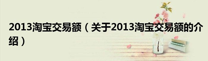 2013淘宝交易额（关于2013淘宝交易额的介绍）