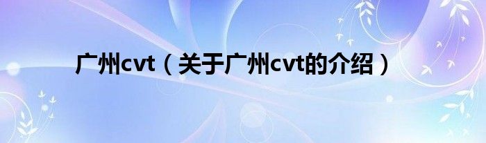 广州cvt（关于广州cvt的介绍）