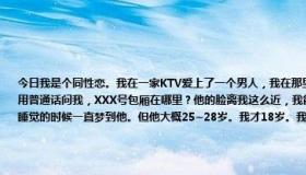 今日我是个同性恋。我在一家KTV爱上了一个男人，我在那里工作。一天晚上，我突然看见了他。他走到我面前，用普通话问我，XXX号包厢在哪里？他的脸离我这么近，我能感觉到我的心跳加速。从那晚开始，我每天都在想他，睡觉的时候一直梦到他。但他大概25~28岁。我才18岁。我应该