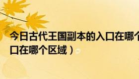 今日古代王国副本的入口在哪个区域打（古代王国副本的入口在哪个区域）