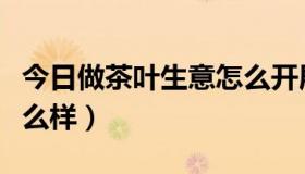 今日做茶叶生意怎么开展业务（做茶叶生意怎么样）