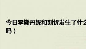 今日李斯丹妮和刘忻发生了什么（刘忻和李斯丹妮是相爱的吗）