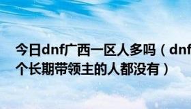 今日dnf广西一区人多吗（dnf广西三区的人这么差劲吗,找个长期带领主的人都没有）