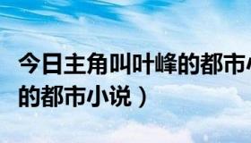 今日主角叫叶峰的都市小说百度（主角叫叶峰的都市小说）