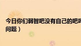 今日你们弱智吧没有自己的吧吗（百度贴吧弱智吧是不是有问题）