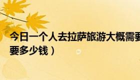今日一个人去拉萨旅游大概需要多少钱（去拉萨旅游大概需要多少钱）
