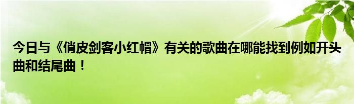 今日与《俏皮剑客小红帽》有关的歌曲在哪能找到例如开头曲和结尾曲！