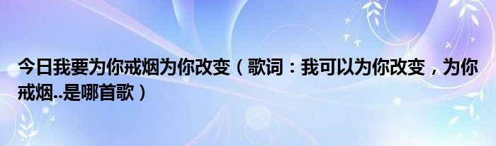 今日我要为你戒烟为你改变（歌词：我可以为你改变，为你戒烟..是哪首歌）