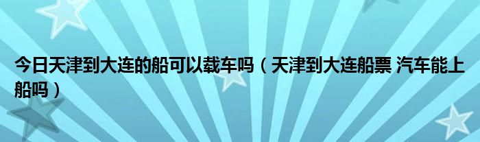 今日天津到大连的船可以载车吗（天津到大连船票 汽车能上船吗）