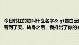 今日韩红的歌叫什么名字& gt看白云的时候看到了自己，看山川的时候看到了美。转身之后，我抖出了你的玄机。老鹰告诉我你恋爱了。