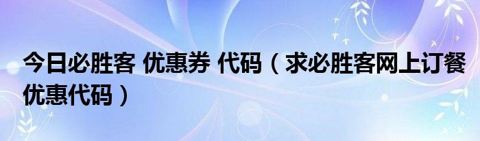 今日必胜客 优惠券 代码（求必胜客网上订餐优惠代码）