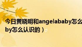 今日黄晓明和angelababy怎么认识的（黄晓明和angelababy怎么认识的）