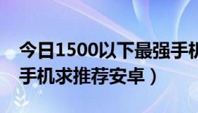 今日1500以下最强手机（1500以下4核强大手机求推荐安卓）