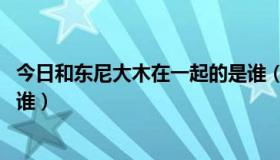 今日和东尼大木在一起的是谁（东尼大木 求这是哪部女的是谁）