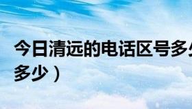 今日清远的电话区号多少（清远的电话区号是多少）