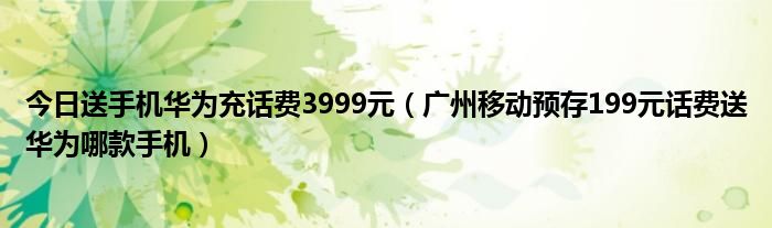 今日送手机华为充话费3999元（广州移动预存199元话费送华为哪款手机）