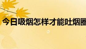 今日吸烟怎样才能吐烟圈（吸烟如何吐烟圈）
