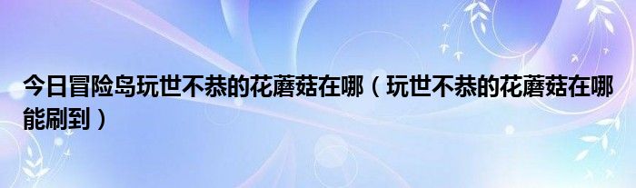 今日冒险岛玩世不恭的花蘑菇在哪（玩世不恭的花蘑菇在哪能刷到）