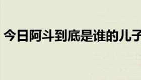今日阿斗到底是谁的儿子（阿斗是谁的儿子）