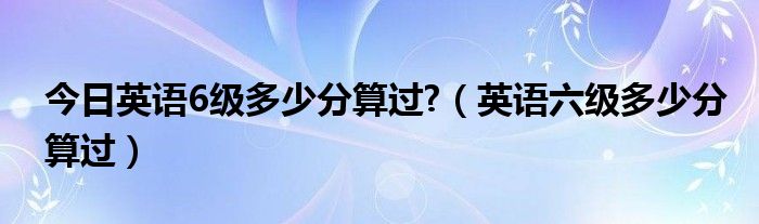 今日英语6级多少分算过?（英语六级多少分算过）