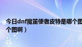 今日dnf魔笛使者皮特是哪个图的（DNF魔笛使者皮特是那个图啊）