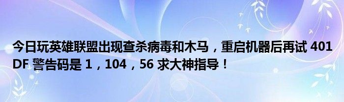 今日玩英雄联盟出现查杀病毒和木马，重启机器后再试 401DF 警告码是 1，104，56 求大神指导！