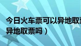 今日火车票可以异地取票吗现在（火车票可以异地取票吗）
