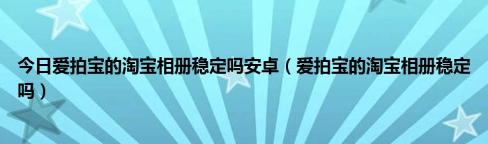 今日爱拍宝的淘宝相册稳定吗安卓（爱拍宝的淘宝相册稳定吗）