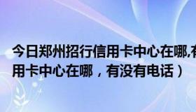 今日郑州招行信用卡中心在哪,有没有电话号码（郑州招行信用卡中心在哪，有没有电话）
