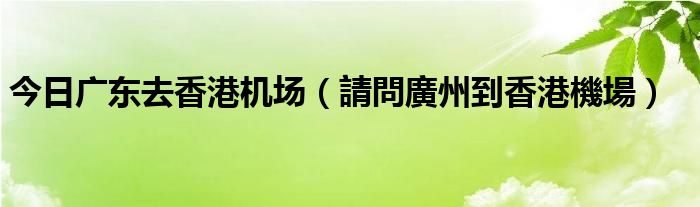 今日广东去香港机场（請問廣州到香港機場）