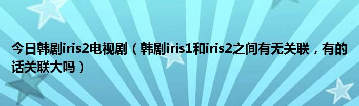 今日韩剧iris2电视剧（韩剧iris1和iris2之间有无关联，有的话关联大吗）