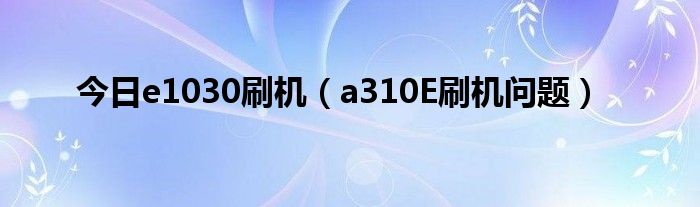 今日e1030刷机（a310E刷机问题）