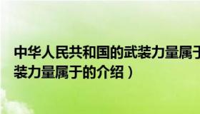 中华人民共和国的武装力量属于（关于中华人民共和国的武装力量属于的介绍）