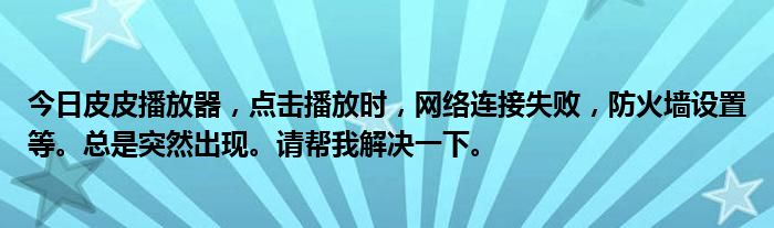 今日皮皮播放器，点击播放时，网络连接失败，防火墙设置等。总是突然出现。请帮我解决一下。