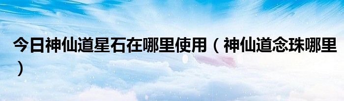 今日神仙道星石在哪里使用（神仙道念珠哪里）