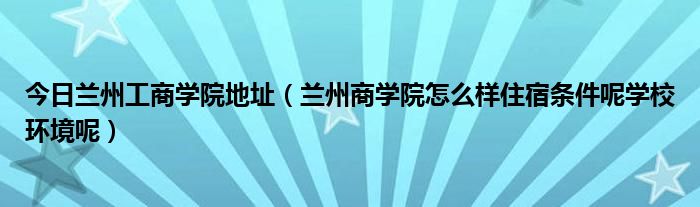 今日兰州工商学院地址（兰州商学院怎么样住宿条件呢学校环境呢）