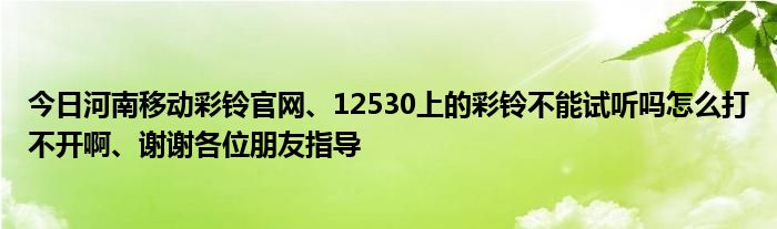 今日河南移动彩铃官网、12530上的彩铃不能试听吗怎么打不开啊、谢谢各位朋友指导