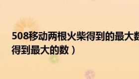 508移动两根火柴得到的最大数是多少（508移动两根火柴得到最大的数）