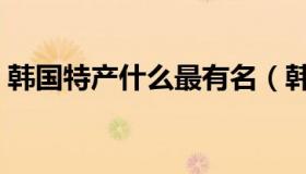 韩国特产什么最有名（韩国特产什么东西好）