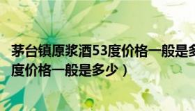 茅台镇原浆酒53度价格一般是多少钱一桶（茅台镇原浆酒53度价格一般是多少）