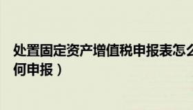 处置固定资产增值税申报表怎么填（处置固定资产增值税如何申报）