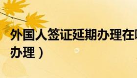 外国人签证延期办理在哪里（外国人签证延期办理）