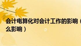 会计电算化对会计工作的影响（会计电算化对会计工作有什么影响）