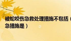 被蛇咬伤急救处理措施不包括（被毒蛇咬伤后实施急救的紧急措施是）