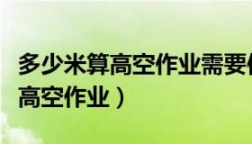 多少米算高空作业需要使用安全带（多少米算高空作业）
