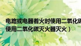 电路或电器着火时使用二氧化碳灭火器（电路或电器着火时使用二氧化碳灭火器灭火）