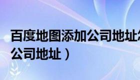 百度地图添加公司地址怎么加（百度地图添加公司地址）