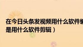 在今日头条发视频用什么软件编辑（今日头条里面发布视频是用什么软件剪辑）