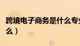 跨境电子商务是什么专业（跨境电子商务是什么）
