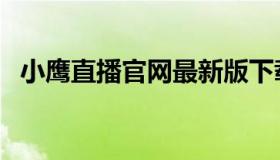 小鹰直播官网最新版下载（小鹰直播官网）